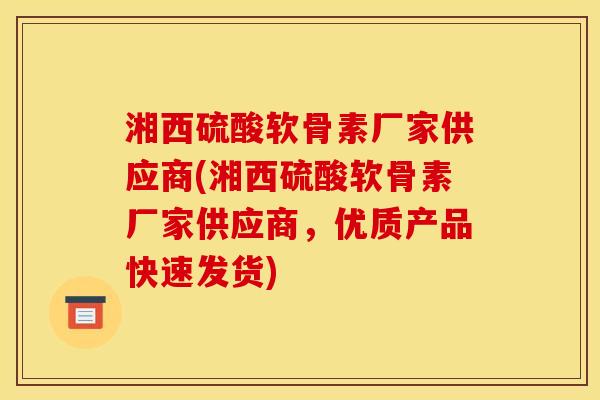 湘西硫酸软骨素厂家供应商(湘西硫酸软骨素厂家供应商，优质产品快速发货)