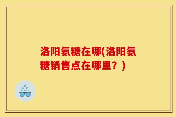 洛阳氨糖在哪(洛阳氨糖销售点在哪里?) 洛阳氨糖在哪(洛阳氨糖销售点在哪里?)