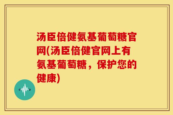 汤臣倍健氨基葡萄糖官网(汤臣倍健官网上有氨基葡萄糖，保护您的健康)