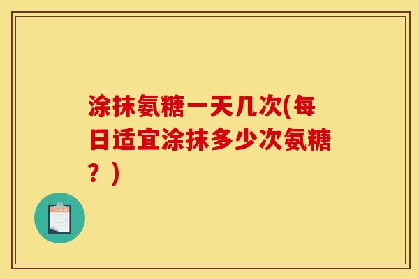 涂抹氨糖一天几次(每日适宜涂抹多少次氨糖？)