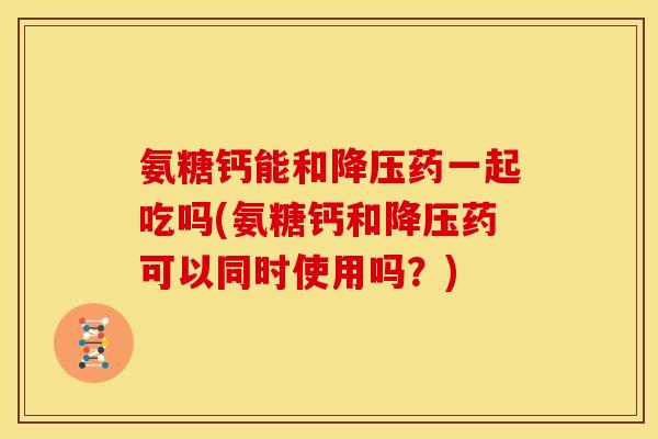 氨糖钙能和降压药一起吃吗(氨糖钙和降压药可以同时使用吗？)