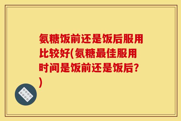氨糖饭前还是饭后服用比较好(氨糖最佳服用时间是饭前还是饭后？)