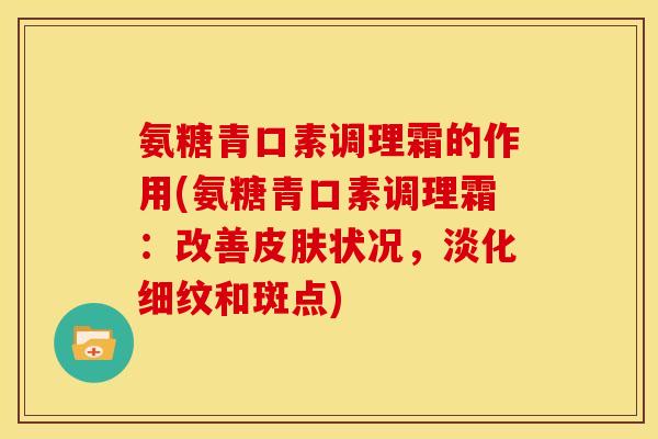 氨糖青口素调理霜的作用(氨糖青口素调理霜：改善皮肤状况，淡化细纹和斑点)