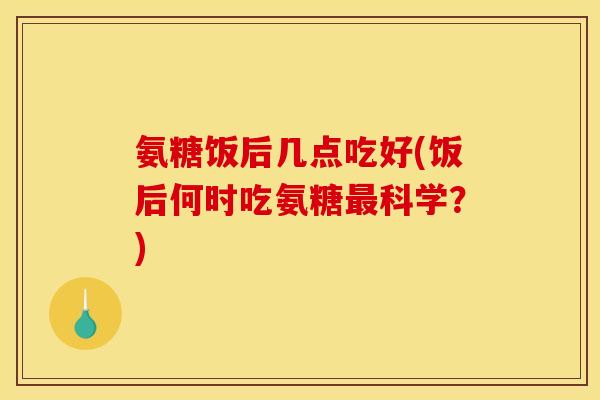 氨糖饭后几点吃好(饭后何时吃氨糖最科学？)