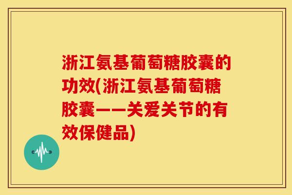 浙江氨基葡萄糖胶囊的功效(浙江氨基葡萄糖胶囊——关爱关节的有效保健品)