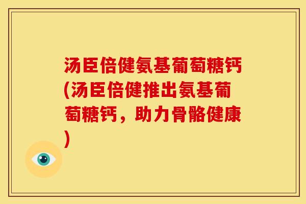 汤臣倍健氨基葡萄糖钙(汤臣倍健推出氨基葡萄糖钙，助力骨骼健康)