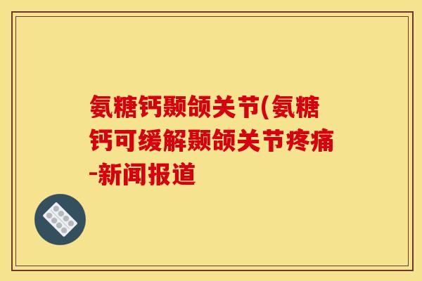 氨糖钙颞颌关节(氨糖钙可缓解颞颌关节疼痛-新闻报道