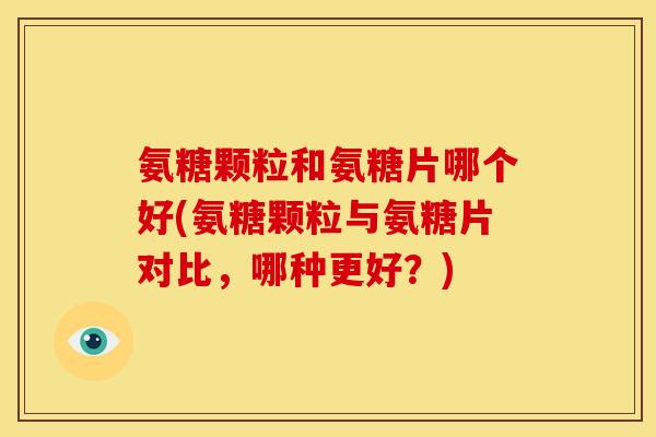 氨糖颗粒和氨糖片哪个好(氨糖颗粒与氨糖片对比，哪种更好？)