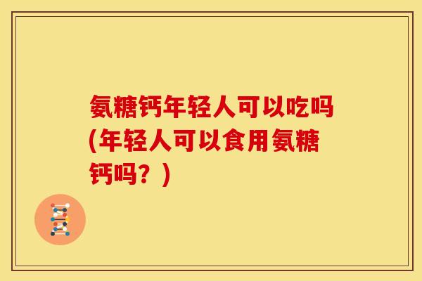 氨糖钙年轻人可以吃吗(年轻人可以食用氨糖钙吗?) 氨糖钙年轻人可以吃吗(年轻人可以食用氨糖钙吗?)