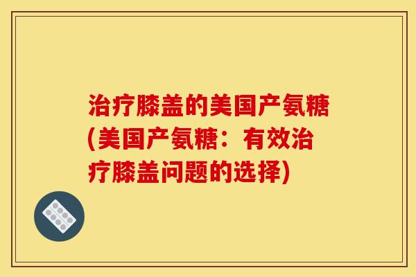 治疗膝盖的美国产氨糖(美国产氨糖：有效治疗膝盖问题的选择)