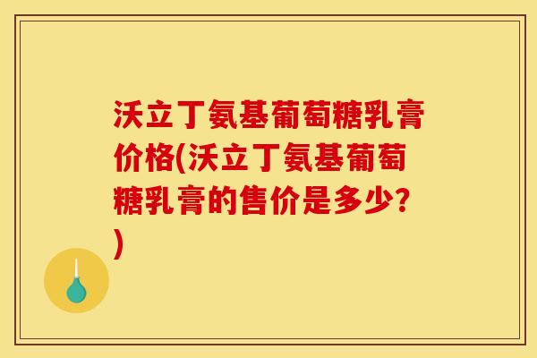 沃立丁氨基葡萄糖乳膏价格(沃立丁氨基葡萄糖乳膏的售价是多少？)