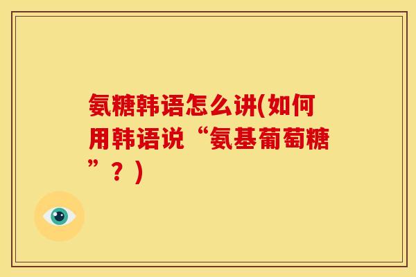 氨糖韩语怎么讲(如何用韩语说“氨基葡萄糖”？)