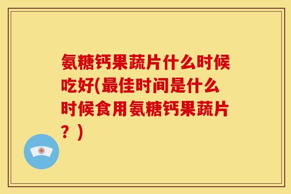 氨糖钙果蔬片什么时候吃好(最佳时间是什么时候食用氨糖钙果蔬片？)