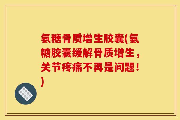 氨糖骨质增生胶囊(氨糖胶囊缓解骨质增生，关节疼痛不再是问题！)