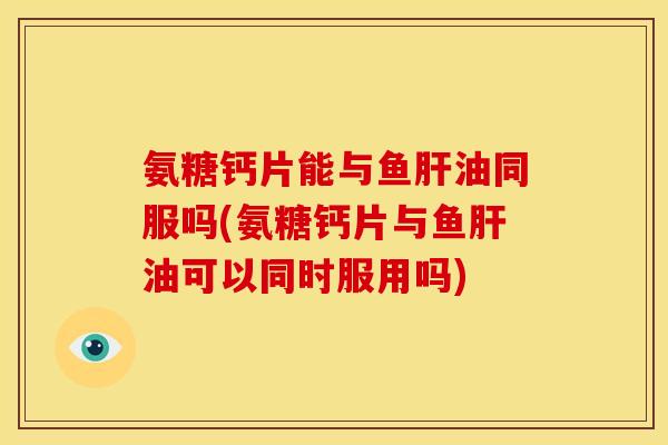 氨糖钙片能与鱼肝油同服吗(氨糖钙片与鱼肝油可以同时服用吗)