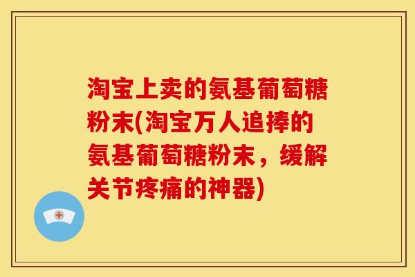 淘宝上卖的氨基葡萄糖粉末(淘宝万人追捧的氨基葡萄糖粉末,缓解关节的神器) 淘宝上卖的氨基葡萄糖粉末(淘宝万人追捧的氨基葡萄糖粉末,缓解关节的神器)