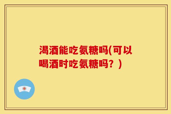 渴酒能吃氨糖吗(可以喝酒时吃氨糖吗？)