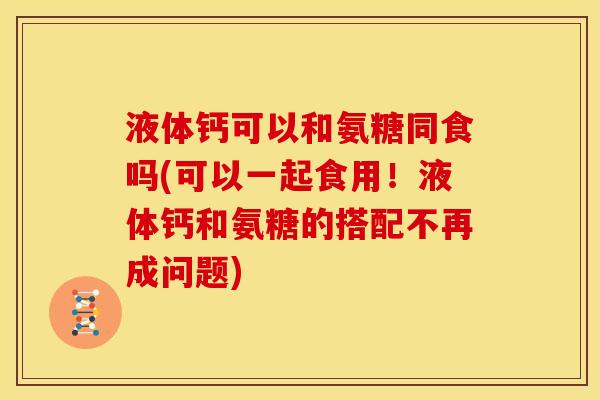 液体钙可以和氨糖同食吗(可以一起食用！液体钙和氨糖的搭配不再成问题)
