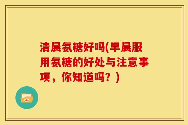 清晨氨糖好吗(早晨服用氨糖的好处与注意事项，你知道吗？)