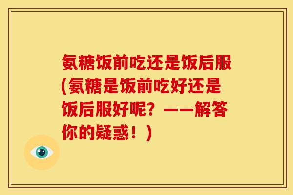 氨糖饭前吃还是饭后服(氨糖是饭前吃好还是饭后服好呢？——解答你的疑惑！)