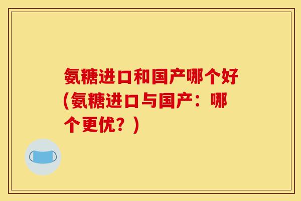 氨糖进口和国产哪个好(氨糖进口与国产：哪个更优？)
