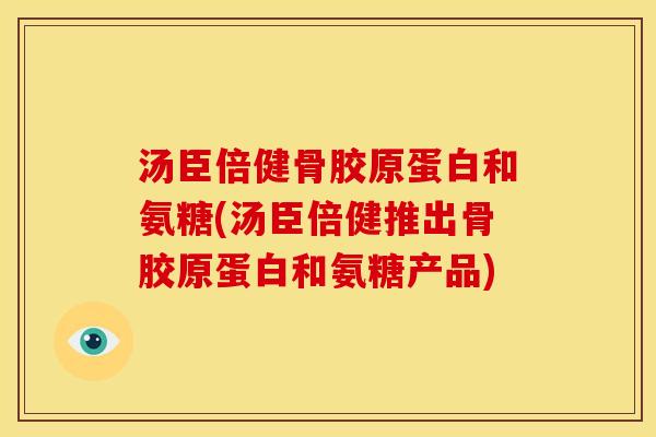 汤臣倍健骨胶原蛋白和氨糖(汤臣倍健推出骨胶原蛋白和氨糖产品)