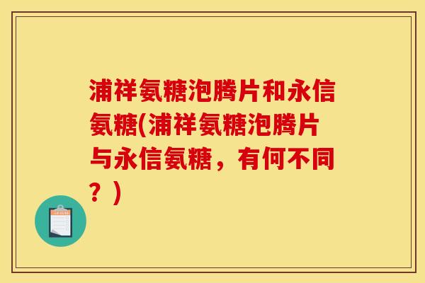 浦祥氨糖泡腾片和永信氨糖(浦祥氨糖泡腾片与永信氨糖，有何不同？)