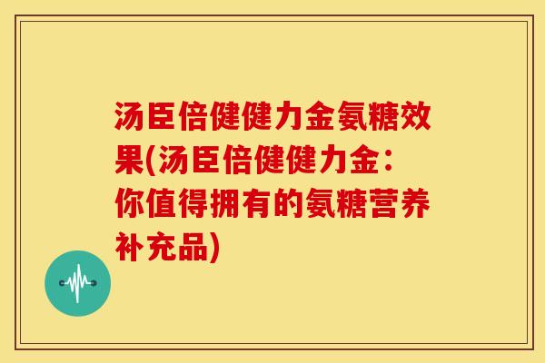 汤臣倍健健力金氨糖效果(汤臣倍健健力金：你值得拥有的氨糖营养补充品)