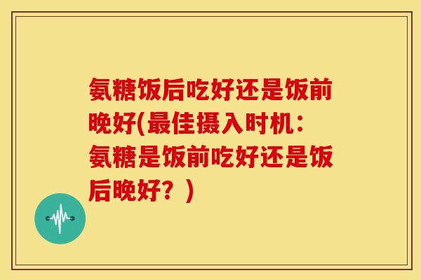 氨糖饭后吃好还是饭前晚好(最佳摄入时机：氨糖是饭前吃好还是饭后晚好？)