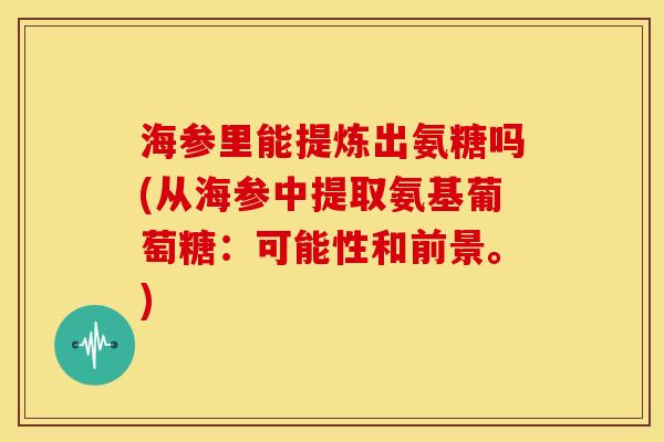 海参里能提炼出氨糖吗(从海参中提取氨基葡萄糖：可能性和前景。)