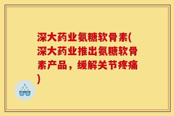 深大药业氨糖软骨素(深大药业推出氨糖软骨素产品，缓解关节疼痛)
