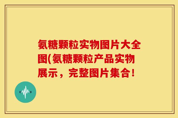 氨糖颗粒实物图片大全图(氨糖颗粒产品实物展示，完整图片集合！