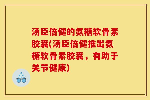 汤臣倍健的氨糖软骨素胶囊(汤臣倍健推出氨糖软骨素胶囊，有助于关节健康)
