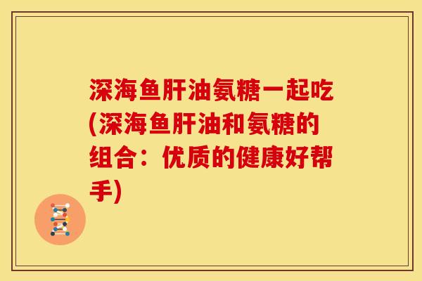 深海鱼肝油氨糖一起吃(深海鱼肝油和氨糖的组合：优质的健康好帮手)