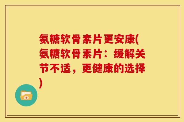氨糖软骨素片更安康(氨糖软骨素片：缓解关节不适，更健康的选择)