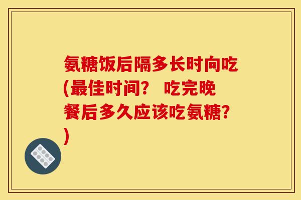 氨糖饭后隔多长时向吃(最佳时间？ 吃完晚餐后多久应该吃氨糖？)