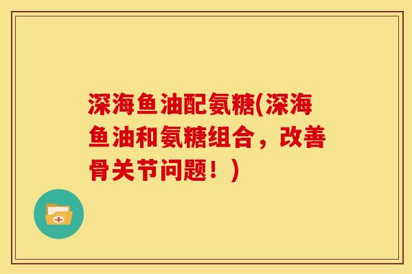 深海鱼油配氨糖(深海鱼油和氨糖组合，改善骨关节问题！)