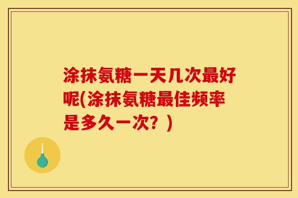 涂抹氨糖一天几次好呢(涂抹氨糖佳频率是多久一次？)