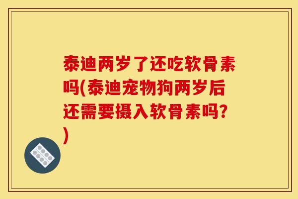 泰迪两岁了还吃软骨素吗(泰迪宠物狗两岁后还需要摄入软骨素吗？)