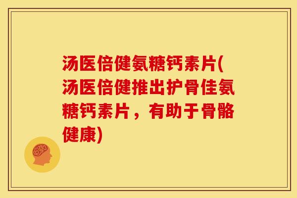 汤医倍健氨糖钙素片(汤医倍健推出护骨佳氨糖钙素片，有助于骨骼健康)