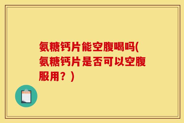 氨糖钙片能空腹喝吗(氨糖钙片是否可以空腹服用？)