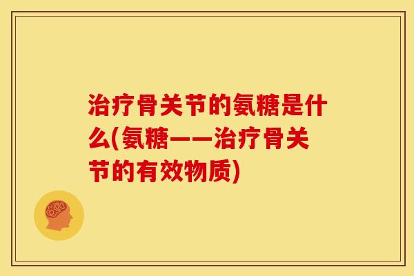 治疗骨关节的氨糖是什么(氨糖——治疗骨关节的有效物质)