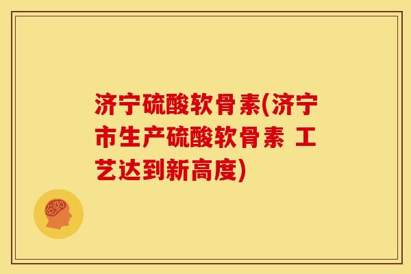 济宁硫酸软骨素(济宁市生产硫酸软骨素 工艺达到新高度)