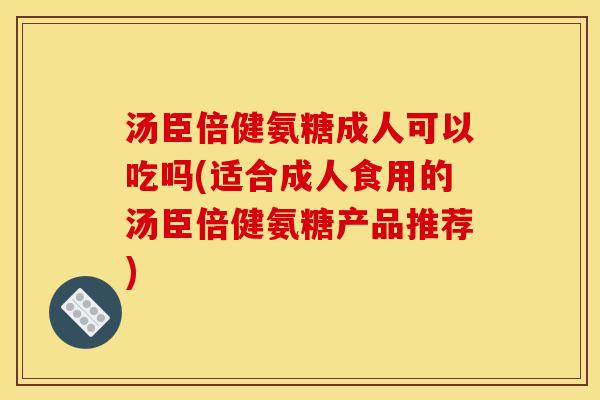 汤臣倍健氨糖成人可以吃吗(适合成人食用的汤臣倍健氨糖产品推荐)