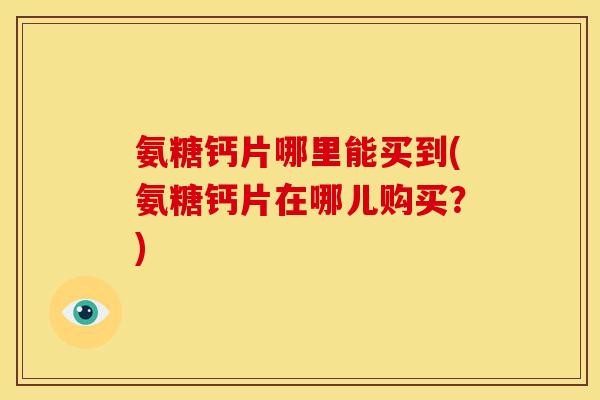 氨糖钙片哪里能买到(氨糖钙片在哪儿购买？)
