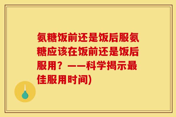 氨糖饭前还是饭后服氨糖应该在饭前还是饭后服用？——科学揭示最佳服用时间)