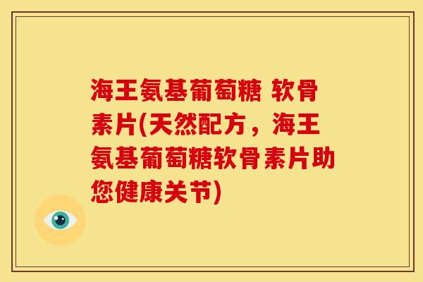 海王氨基葡萄糖 软骨素片(天然配方，海王氨基葡萄糖软骨素片助您健康关节)