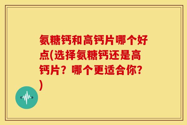 氨糖钙和高钙片哪个好点(选择氨糖钙还是高钙片？哪个更适合你？)