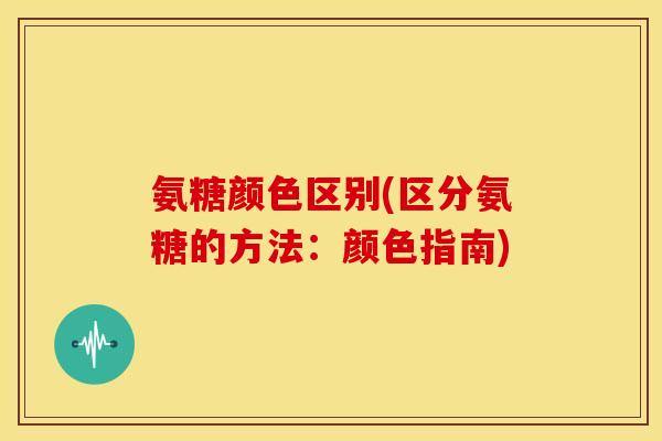 氨糖颜色区别(区分氨糖的方法：颜色指南)
