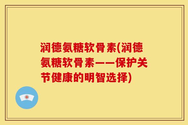 润德氨糖软骨素(润德氨糖软骨素——保护关节健康的明智选择)
